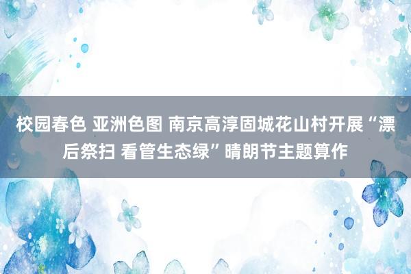 校园春色 亚洲色图 南京高淳固城花山村开展“漂后祭扫 看管生态绿”晴朗节主题算作