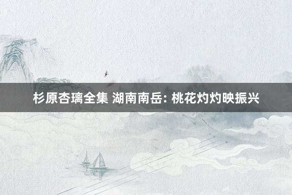杉原杏璃全集 湖南南岳: 桃花灼灼映振兴