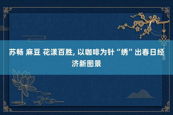 苏畅 麻豆 花漾百胜, 以咖啡为针“绣”出春日经济新图景