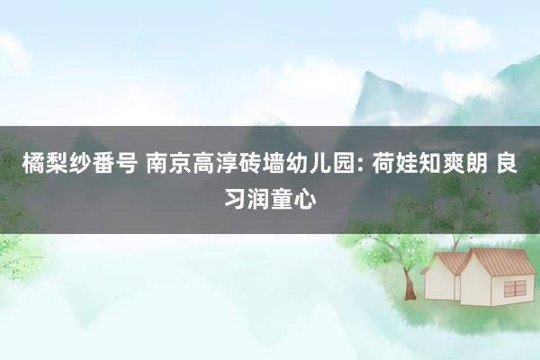 橘梨纱番号 南京高淳砖墙幼儿园: 荷娃知爽朗 良习润童心