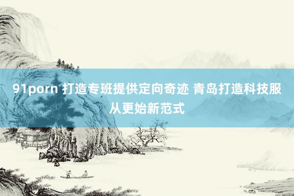 91porn 打造专班提供定向奇迹 青岛打造科技服从更始新范式