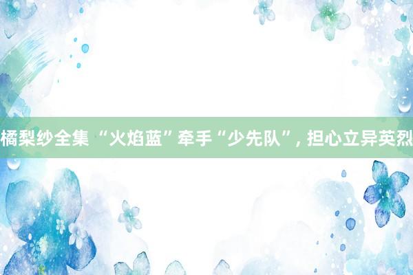 橘梨纱全集 “火焰蓝”牵手“少先队”, 担心立异英烈
