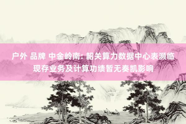 户外 品牌 中金岭南: 韶关算力数据中心表濒临现存业务及计算功绩暂无奏凯影响