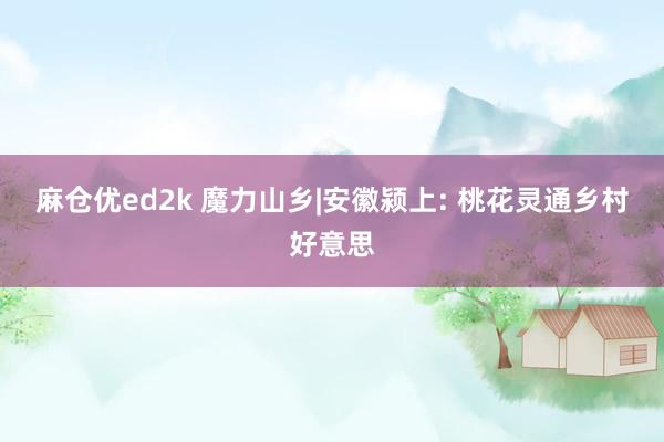 麻仓优ed2k 魔力山乡|安徽颍上: 桃花灵通乡村好意思