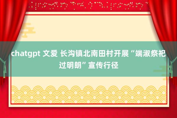 chatgpt 文爱 长沟镇北南田村开展“端淑祭祀过明朗”宣传行径