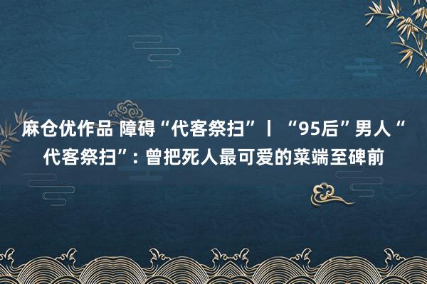 麻仓优作品 障碍“代客祭扫”丨 “95后”男人“代客祭扫”: 曾把死人最可爱的菜端至碑前