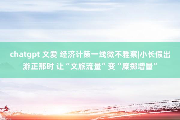chatgpt 文爱 经济计策一线微不雅察|小长假出游正那时 让“文旅流量”变“糜掷增量”