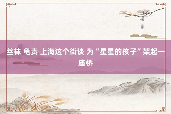 丝袜 龟责 上海这个街谈 为“星星的孩子”架起一座桥