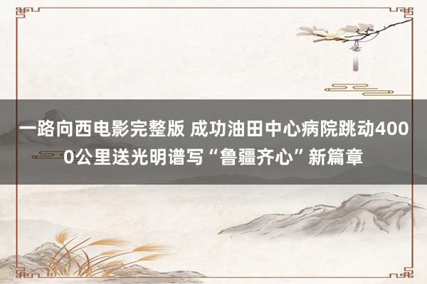 一路向西电影完整版 成功油田中心病院跳动4000公里送光明谱写“鲁疆齐心”新篇章