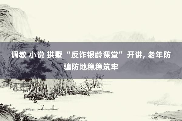 调教 小说 拱墅 “反诈银龄课堂” 开讲, 老年防骗防地稳稳筑牢