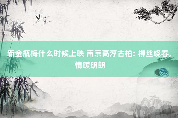 新金瓶梅什么时候上映 南京高淳古柏: 柳丝绕春, 情暖明朗