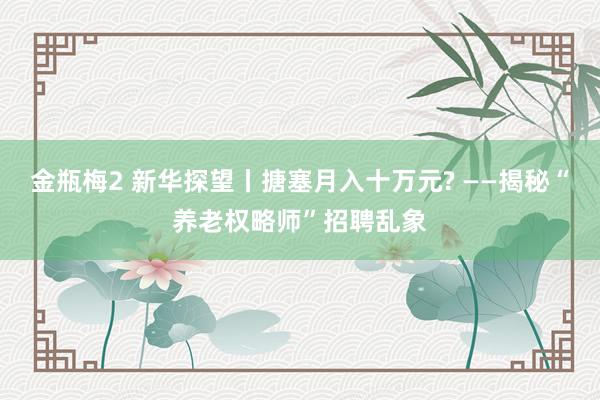 金瓶梅2 新华探望丨搪塞月入十万元? ——揭秘“养老权略师”招聘乱象