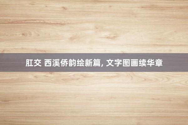 肛交 西溪侨韵绘新篇, 文字图画续华章