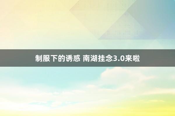 制服下的诱惑 南湖挂念3.0来啦