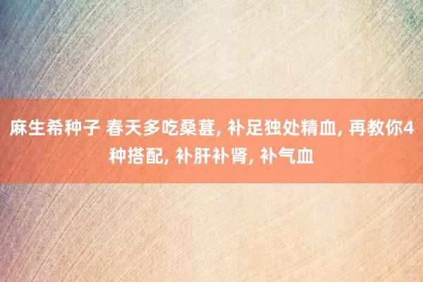 麻生希种子 春天多吃桑葚, 补足独处精血, 再教你4种搭配, 补肝补肾, 补气血