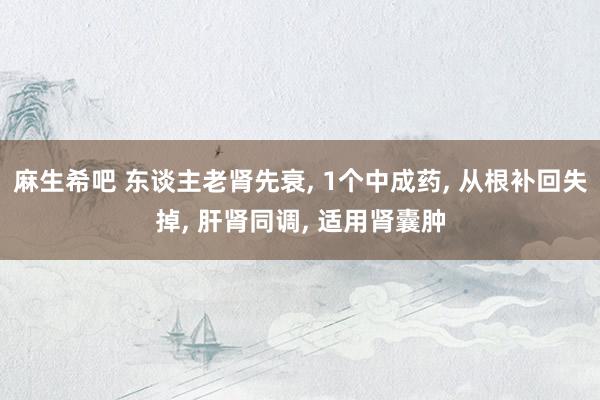 麻生希吧 东谈主老肾先衰, 1个中成药, 从根补回失掉, 肝肾同调, 适用肾囊肿
