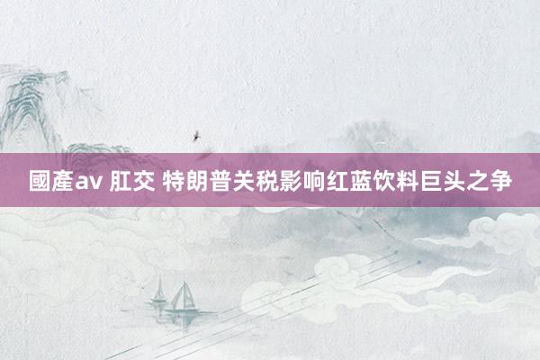 國產av 肛交 特朗普关税影响红蓝饮料巨头之争