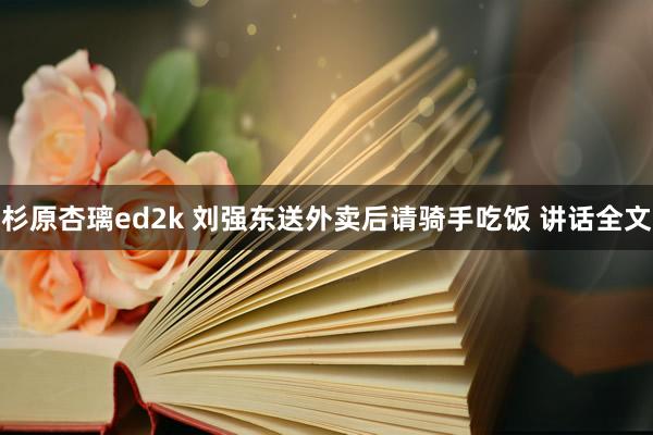 杉原杏璃ed2k 刘强东送外卖后请骑手吃饭 讲话全文