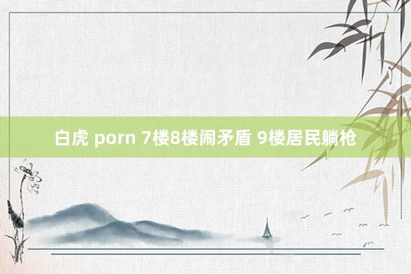 白虎 porn 7楼8楼闹矛盾 9楼居民躺枪