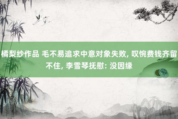 橘梨纱作品 毛不易追求中意对象失败, 叹惋费钱齐留不住, 李雪琴抚慰: 没因缘