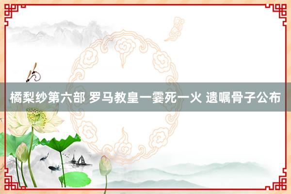 橘梨纱第六部 罗马教皇一霎死一火 遗嘱骨子公布