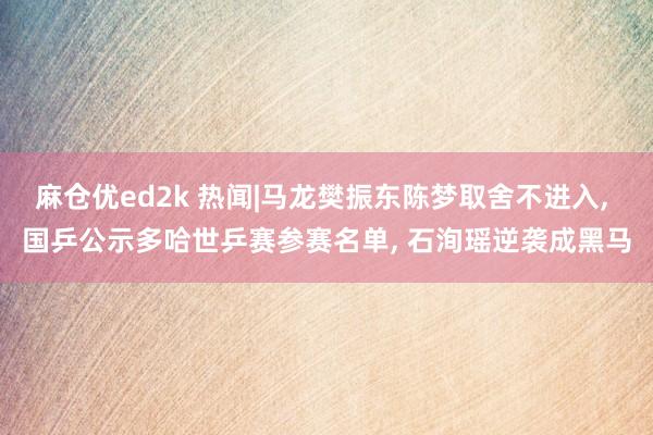 麻仓优ed2k 热闻|马龙樊振东陈梦取舍不进入, 国乒公示多哈世乒赛参赛名单, 石洵瑶逆袭成黑马