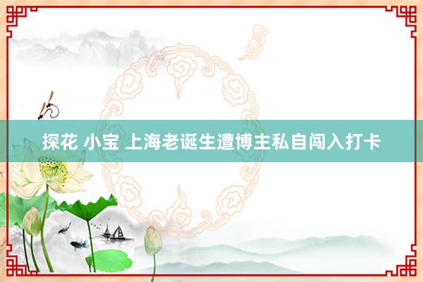 探花 小宝 上海老诞生遭博主私自闯入打卡