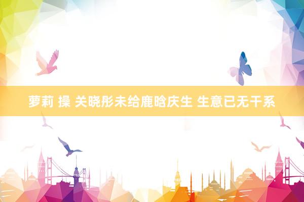 萝莉 操 关晓彤未给鹿晗庆生 生意已无干系