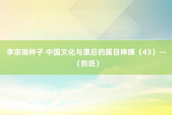 李宗瑞种子 中国文化与漂后的属目神輝（43）--（剪纸）