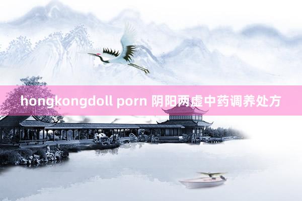 hongkongdoll porn 阴阳两虚中药调养处方