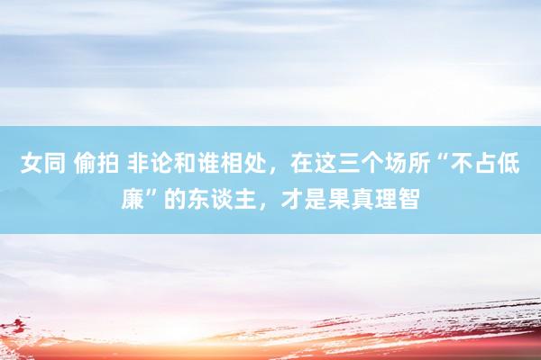 女同 偷拍 非论和谁相处，在这三个场所“不占低廉”的东谈主，才是果真理智