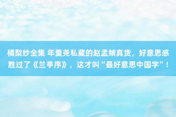 橘梨纱全集 年羹尧私藏的赵孟頫真货，好意思感胜过了《兰亭序》，这才叫“最好意思中国字”！