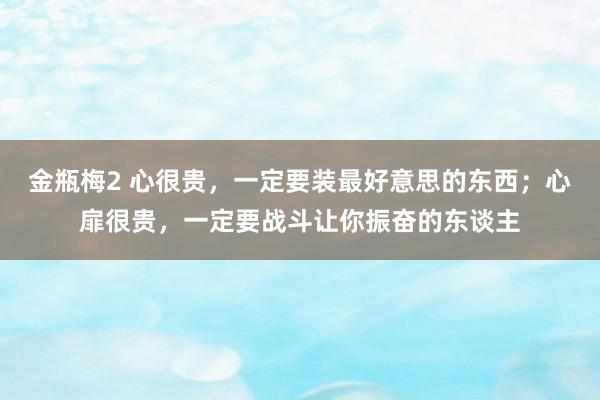 金瓶梅2 心很贵，一定要装最好意思的东西；心扉很贵，一定要战斗让你振奋的东谈主
