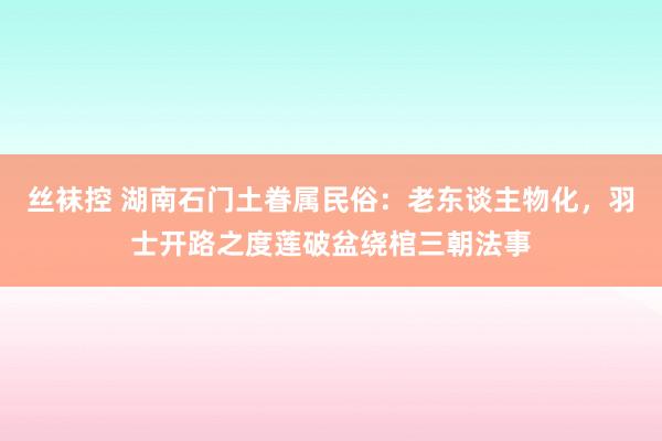 丝袜控 湖南石门土眷属民俗：老东谈主物化，羽士开路之度莲破盆绕棺三朝法事