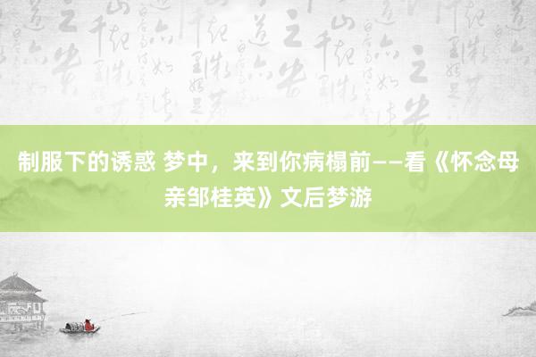 制服下的诱惑 梦中，来到你病榻前——看《怀念母亲邹桂英》文后梦游