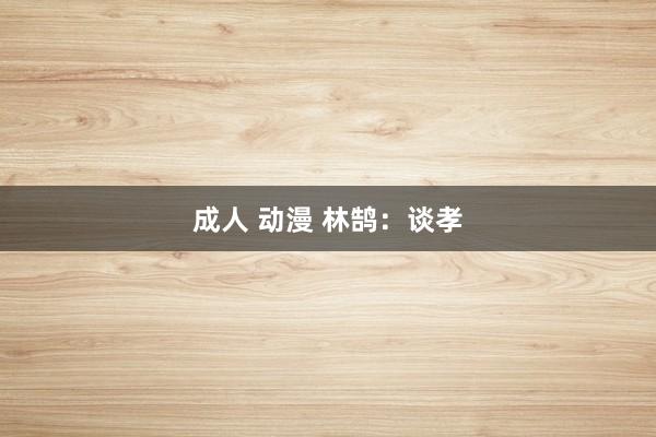 成人 动漫 林鹄：谈孝