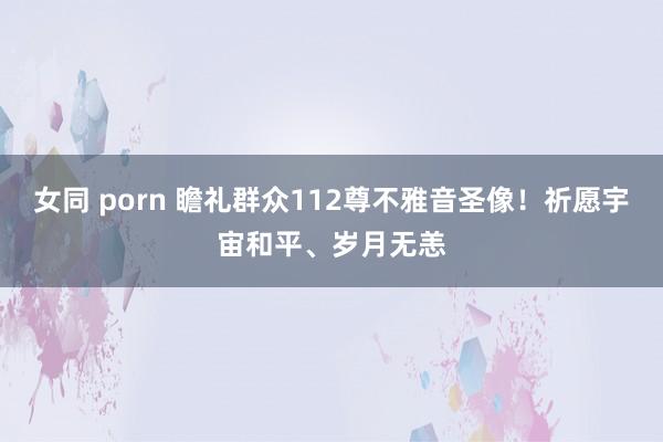 女同 porn 瞻礼群众112尊不雅音圣像！祈愿宇宙和平、岁月无恙