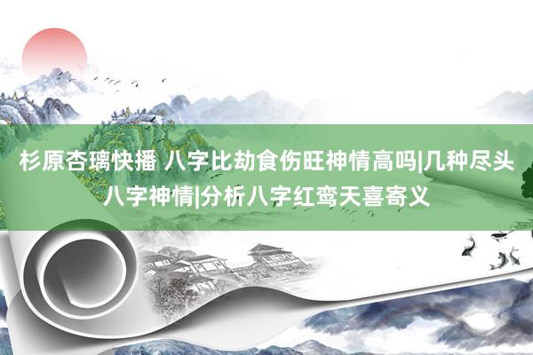 杉原杏璃快播 八字比劫食伤旺神情高吗|几种尽头八字神情|分析八字红鸾天喜寄义