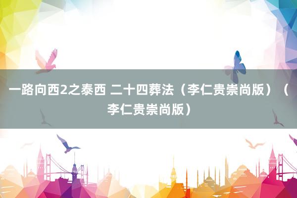 一路向西2之泰西 二十四葬法（李仁贵崇尚版）（李仁贵崇尚版）