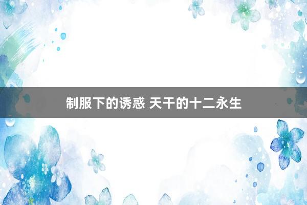 制服下的诱惑 天干的十二永生
